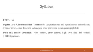 Syllabus
UNIT - IV:
Digital Data Communication Techniques: Asynchronous and synchronous transmission,
types of errors, error detection techniques, error correction techniques (single bit)
Data link control protocols: Flow control, error control, high level data link control
(HDLC) protocol.
DR. GANESHKUMAR N, DEPT. OF CSE 2
 