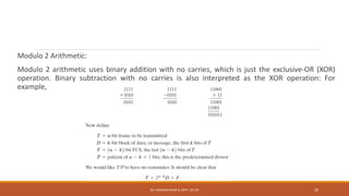 Modulo 2 Arithmetic:
Modulo 2 arithmetic uses binary addition with no carries, which is just the exclusive-OR (XOR)
operation. Binary subtraction with no carries is also interpreted as the XOR operation: For
example,
DR. GANESHKUMAR N, DEPT. OF CSE 20
 