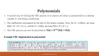 Polynomials
 A second way of viewing the CRC process is to express all values as polynomials in a dummy
variable X, with binary coefficients.
 The coefficients correspond to the bits in the binary number. Thus, for D = 110011, we have
D(X) = X5 + X4 + X + 1, and for P = 11001, we have P(X) = X4 + X3 + 1.
 The CRC process can now be described as T(X) = Xn-k D(X) + R(X)
Example CRC implemented in polynomial
DR. GANESHKUMAR N, DEPT. OF CSE 22
 