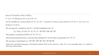 Here k=10 (number of bits in D(X)),
P= n-k+1=6 (Pattern p=n-k+1) so n-10+1=6
For D=1010001101, we have D(X)=X9+X7+X3+X2+1. And for P=110101 we have P(X)=X5+X4+X2+1. n=6+10-1=15,
FCS(n-k=15-10=5)
The message D is multiplied with Xn-k. So D(X) multiplied with X5.
[ X5 *D(X) =X5*(X9+X7+X3+X2+1) = X14+X12 +X8 +X7+ X5
The product is divided by P.[P(X)=X5+X4+X2+1].
After the polynomial division, it end up with remainder R= 01110 which corresponds to X3+X2+X1
The message is transmitted as n= X14+X12 +X8 +X7+ X5 + X3+X2+X1
Again the transmitted message is divided by pattern P(X) at the receiver’s side, if it is no remainder then it is called as
error free transmission.
DR. GANESHKUMAR N, DEPT. OF CSE 23
 