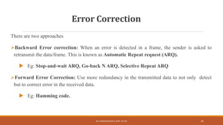 Error Correction
There are two approaches
Backward Error correction: When an error is detected in a frame, the sender is asked to
retransmit the data/frame. This is known as Automatic Repeat request (ARQ).
 Eg: Stop-and-wait ARQ, Go-back N ARQ, Selective Repeat ARQ
Forward Error Correction: Use more redundancy in the transmitted data to not only detect
but to correct error in the received data.
 Eg: Hamming code.
DR. GANESHKUMAR N, DEPT. OF CSE 28
 