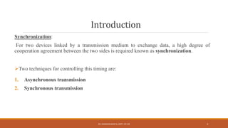 Introduction
Synchronization:
For two devices linked by a transmission medium to exchange data, a high degree of
cooperation agreement between the two sides is required known as synchronization.
Two techniques for controlling this timing are:
1. Asynchronous transmission
2. Synchronous transmission
DR. GANESHKUMAR N, DEPT. OF CSE 3
 