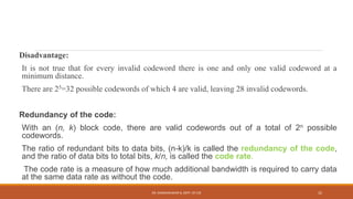 Disadvantage:
It is not true that for every invalid codeword there is one and only one valid codeword at a
minimum distance.
There are 25=32 possible codewords of which 4 are valid, leaving 28 invalid codewords.
Redundancy of the code:
With an (n, k) block code, there are valid codewords out of a total of 2n possible
codewords.
The ratio of redundant bits to data bits, (n-k)/k is called the redundancy of the code,
and the ratio of data bits to total bits, k/n, is called the code rate.
The code rate is a measure of how much additional bandwidth is required to carry data
at the same data rate as without the code.
DR. GANESHKUMAR N, DEPT. OF CSE 32
 