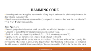 HAMMING CODE
Hamming code can be applied to data units of any length and uses the relationship between the
data bits and redundant bits.
To calculate the numbers of redundant bits (k) required to correct d data bits, the condition is 2k
>= m + k + 1 where m is data bit.
Basic Approach:
To each group of m information bits k parity bits are added to form (m+k) bit code.
Location of each of the (m+k) digits is assigned a decimal value.
The k parity bits are placed in positions 1, 2, …, 2k-1 positions(powers of 2 ).
k parity checks are performed on selected digits of each codeword.
At the receiving end the parity bits are recalculated. The decimal value of the k parity bits
provides the bit-position in error, if any. Figure shows how hamming code is used for correction
for 4-bit numbers (d4d3d2d1) with the help of three redundant bits (r3r2r1) for the data bits 1010.
DR. GANESHKUMAR N, DEPT. OF CSE 33
 