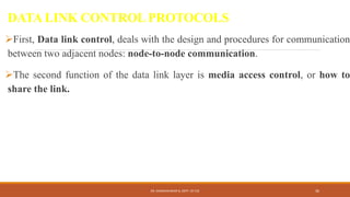DATA LINK CONTROL PROTOCOLS
First, Data link control, deals with the design and procedures for communication
between two adjacent nodes: node-to-node communication.
The second function of the data link layer is media access control, or how to
share the link.
DR. GANESHKUMAR N, DEPT. OF CSE 36
 