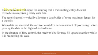Flow Control
Flow control is a technique for assuring that a transmitting entity does not
overwhelm a receiving entity with data.
The receiving entity typically allocates a data buffer of some maximum length for
a transfer.
When data are received, the receiver must do a certain amount of processing before
passing the data to the higher-level software.
In the absence of flow control, the receiver’s buffer may fill up and overflow while
it is processing old data.
DR. GANESHKUMAR N, DEPT. OF CSE 38
 