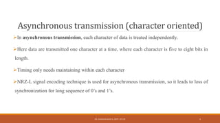 Asynchronous transmission (character oriented)
In asynchronous transmission, each character of data is treated independently.
Here data are transmitted one character at a time, where each character is five to eight bits in
length.
Timing only needs maintaining within each character
NRZ-L signal encoding technique is used for asynchronous transmission, so it leads to loss of
synchronization for long sequence of 0’s and 1’s.
DR. GANESHKUMAR N, DEPT. OF CSE 4
 