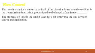 Flow Control
The time it takes for a station to emit all of the bits of a frame onto the medium is
the transmission time; this is proportional to the length of the frame.
The propagation time is the time it takes for a bit to traverse the link between
source and destination.
DR. GANESHKUMAR N, DEPT. OF CSE 40
 