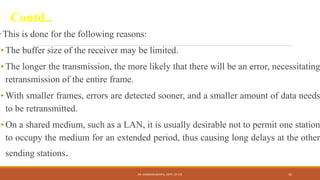 Contd..
This is done for the following reasons:
• The buffer size of the receiver may be limited.
• The longer the transmission, the more likely that there will be an error, necessitating
retransmission of the entire frame.
• With smaller frames, errors are detected sooner, and a smaller amount of data needs
to be retransmitted.
• On a shared medium, such as a LAN, it is usually desirable not to permit one station
to occupy the medium for an extended period, thus causing long delays at the other
sending stations.
DR. GANESHKUMAR N, DEPT. OF CSE 42
 