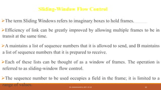 The term Sliding Windows refers to imaginary boxes to hold frames.
Efficiency of link can be greatly improved by allowing multiple frames to be in
transit at the same time.
A maintains a list of sequence numbers that it is allowed to send, and B maintains
a list of sequence numbers that it is prepared to receive.
Each of these lists can be thought of as a window of frames. The operation is
referred to as sliding-window flow control.
The sequence number to be used occupies a field in the frame; it is limited to a
range of values.
Sliding-Window Flow Control
DR. GANESHKUMAR N, DEPT. OF CSE 45
 