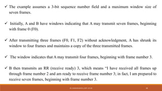  The example assumes a 3-bit sequence number field and a maximum window size of
seven frames.
 Initially, A and B have windows indicating that A may transmit seven frames, beginning
with frame 0 (F0).
 After transmitting three frames (F0, F1, F2) without acknowledgment, A has shrunk its
window to four frames and maintains a copy of the three transmitted frames.
 The window indicates that A may transmit four frames, beginning with frame number 3.
 B then transmits an RR (receive ready) 3, which means “I have received all frames up
through frame number 2 and am ready to receive frame number 3; in fact, I am prepared to
receive seven frames, beginning with frame number 3.
DR. GANESHKUMAR N, DEPT. OF CSE 49
 