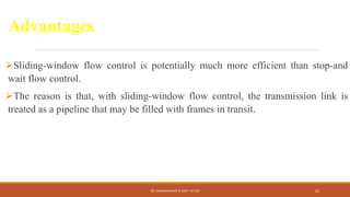 Advantages
Sliding-window flow control is potentially much more efficient than stop-and
wait flow control.
The reason is that, with sliding-window flow control, the transmission link is
treated as a pipeline that may be filled with frames in transit.
DR. GANESHKUMAR N, DEPT. OF CSE 51
 