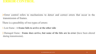 ERROR CONTROL
Error control refers to mechanisms to detect and correct errors that occur in the
transmission of frames.
There is a possibility of two types of errors:
1.Lost frame : A frame fails to arrive at the other side
2.Damaged frame : frame does arrive, but some of the bits are in error (have been altered
during transmission).
DR. GANESHKUMAR N, DEPT. OF CSE 52
 