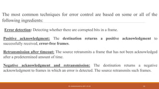 The most common techniques for error control are based on some or all of the
following ingredients:
Error detection: Detecting whether there are corrupted bits in a frame.
Positive acknowledgment: The destination returns a positive acknowledgment to
successfully received, error-free frames.
Retransmission after timeout: The source retransmits a frame that has not been acknowledged
after a predetermined amount of time.
Negative acknowledgment and retransmission: The destination returns a negative
acknowledgment to frames in which an error is detected. The source retransmits such frames.
DR. GANESHKUMAR N, DEPT. OF CSE 53
 