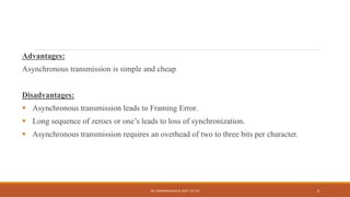 Advantages:
Asynchronous transmission is simple and cheap
Disadvantages:
 Asynchronous transmission leads to Framing Error.
 Long sequence of zeroes or one’s leads to loss of synchronization.
 Asynchronous transmission requires an overhead of two to three bits per character.
DR. GANESHKUMAR N, DEPT. OF CSE 6
 