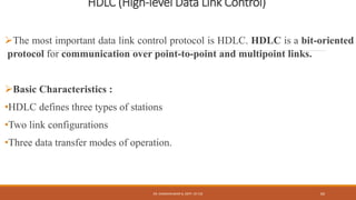 HDLC (High-level Data Link Control)
The most important data link control protocol is HDLC. HDLC is a bit-oriented
protocol for communication over point-to-point and multipoint links.
Basic Characteristics :
•HDLC defines three types of stations
•Two link configurations
•Three data transfer modes of operation.
DR. GANESHKUMAR N, DEPT. OF CSE 69
 