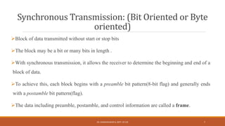 Synchronous Transmission: (Bit Oriented or Byte
oriented)
Block of data transmitted without start or stop bits
The block may be a bit or many bits in length .
With synchronous transmission, it allows the receiver to determine the beginning and end of a
block of data.
To achieve this, each block begins with a preamble bit pattern(8-bit flag) and generally ends
with a postamble bit pattern(flag).
The data including preamble, postamble, and control information are called a frame.
DR. GANESHKUMAR N, DEPT. OF CSE 7
 