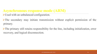 Asynchronous response mode (ARM)
Used with an unbalanced configuration.
The secondary may initiate transmission without explicit permission of the
primary.
The primary still retains responsibility for the line, including initialization, error
recovery, and logical disconnection.
DR. GANESHKUMAR N, DEPT. OF CSE 73
 