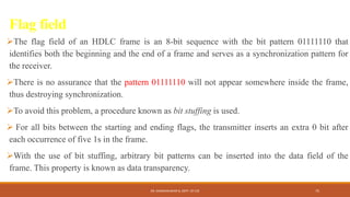 Flag field
The flag field of an HDLC frame is an 8-bit sequence with the bit pattern 01111110 that
identifies both the beginning and the end of a frame and serves as a synchronization pattern for
the receiver.
There is no assurance that the pattern 01111110 will not appear somewhere inside the frame,
thus destroying synchronization.
To avoid this problem, a procedure known as bit stuffing is used.
 For all bits between the starting and ending flags, the transmitter inserts an extra 0 bit after
each occurrence of five 1s in the frame.
With the use of bit stuffing, arbitrary bit patterns can be inserted into the data field of the
frame. This property is known as data transparency.
DR. GANESHKUMAR N, DEPT. OF CSE 75
 