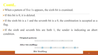 Contd..
When a pattern of five 1s appears, the sixth bit is examined.
If this bit is 0, it is deleted.
If the sixth bit is a 1 and the seventh bit is a 0, the combination is accepted as a
flag.
If the sixth and seventh bits are both 1, the sender is indicating an abort
condition.
DR. GANESHKUMAR N, DEPT. OF CSE 78
 