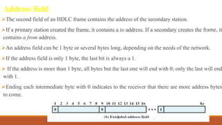 Address field
The second field of an HDLC frame contains the address of the secondary station.
If a primary station created the frame, it contains a to address. If a secondary creates the frame, it
contains a from address.
An address field can be 1 byte or several bytes long, depending on the needs of the network.
If the address field is only 1 byte, the last bit is always a 1.
 If the address is more than 1 byte, all bytes but the last one will end with 0; only the last will end
with 1.
Ending each intermediate byte with 0 indicates to the receiver that there are more address bytes
to come.
DR. GANESHKUMAR N, DEPT. OF CSE 79
 