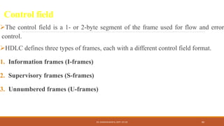 Control field
The control field is a 1- or 2-byte segment of the frame used for flow and error
control.
HDLC defines three types of frames, each with a different control field format.
1. Information frames (I-frames)
2. Supervisory frames (S-frames)
3. Unnumbered frames (U-frames)
DR. GANESHKUMAR N, DEPT. OF CSE 80
 