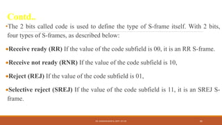 Contd..
•The 2 bits called code is used to define the type of S-frame itself. With 2 bits,
four types of S-frames, as described below:
Receive ready (RR) If the value of the code subfield is 00, it is an RR S-frame.
Receive not ready (RNR) If the value of the code subfield is 10,
Reject (REJ) If the value of the code subfield is 01,
Selective reject (SREJ) If the value of the code subfield is 11, it is an SREJ S-
frame.
DR. GANESHKUMAR N, DEPT. OF CSE 85
 