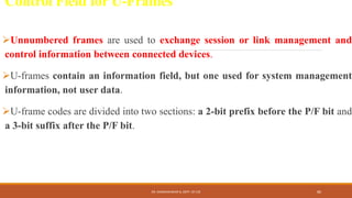 Control Field for U-Frames
Unnumbered frames are used to exchange session or link management and
control information between connected devices.
U-frames contain an information field, but one used for system management
information, not user data.
U-frame codes are divided into two sections: a 2-bit prefix before the P/F bit and
a 3-bit suffix after the P/F bit.
DR. GANESHKUMAR N, DEPT. OF CSE 86
 