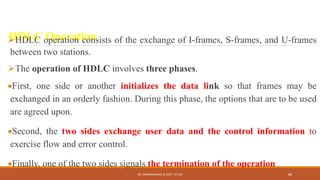 HDLC Operation
HDLC operation consists of the exchange of I-frames, S-frames, and U-frames
between two stations.
The operation of HDLC involves three phases.
First, one side or another initializes the data link so that frames may be
exchanged in an orderly fashion. During this phase, the options that are to be used
are agreed upon.
Second, the two sides exchange user data and the control information to
exercise flow and error control.
Finally, one of the two sides signals the termination of the operation
DR. GANESHKUMAR N, DEPT. OF CSE 88
 