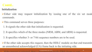 Contd..
Initialization
Either side may request initialization by issuing one of the six set mode
commands.
This command serves three purposes:
1. It signals the other side that initialization is requested.
2. It specifies which of the three modes (NRM, ABM, and ARM) is requested.
3. It specifies whether 3- or 7-bit sequence numbers are to be used.
If the other side accepts this request, then the HDLC module on that end transmits
an unnumbered acknowledged (UA) frame back to the initiating side.
DR. GANESHKUMAR N, DEPT. OF CSE 89
 