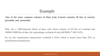 Example
One of the more common schemes of Data Link Control contains 48 bits of control,
preamble, and postamble.
Thus, for a 1000-character block of data, each frame consists of 48 bits of overhead and
1000x8=8000 bits of data, for a percentage overhead of only (48/8048) * 100= 0.6%.
So, by this synchronous transmission overhead is 0.6% which is much lesser than 20% in
asynchronous transmission.
DR. GANESHKUMAR N, DEPT. OF CSE 9
 