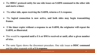  The HDLC protocol entity for one side issues an SABM command to the other side
and starts a timer.
 The other side, upon receiving the SABM, returns a UA response.
 The logical connection is now active, and both sides may begin transmitting
frames.
 If the timer expire without a response to an SABM, the originator will repeat the
SABM, as illustrated.
 This would be repeated until a UA or DM is received or until, after a given number
of tries.
 The same figure shows the disconnect procedure. One side issues a DISC command
and the other responds with a UA response.
DR. GANESHKUMAR N, DEPT. OF CSE 92
 