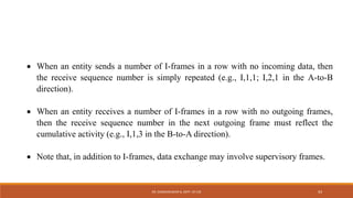  When an entity sends a number of I-frames in a row with no incoming data, then
the receive sequence number is simply repeated (e.g., I,1,1; I,2,1 in the A-to-B
direction).
 When an entity receives a number of I-frames in a row with no outgoing frames,
then the receive sequence number in the next outgoing frame must reflect the
cumulative activity (e.g., I,1,3 in the B-to-A direction).
 Note that, in addition to I-frames, data exchange may involve supervisory frames.
DR. GANESHKUMAR N, DEPT. OF CSE 93
 