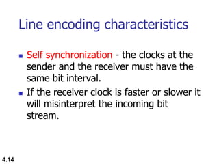 4.14
Line encoding characteristics
 Self synchronization - the clocks at the
sender and the receiver must have the
same bit interval.
 If the receiver clock is faster or slower it
will misinterpret the incoming bit
stream.
 