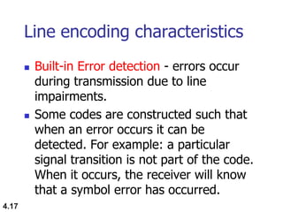4.17
Line encoding characteristics
 Built-in Error detection - errors occur
during transmission due to line
impairments.
 Some codes are constructed such that
when an error occurs it can be
detected. For example: a particular
signal transition is not part of the code.
When it occurs, the receiver will know
that a symbol error has occurred.
 