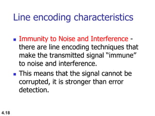 4.18
Line encoding characteristics
 Immunity to Noise and Interference -
there are line encoding techniques that
make the transmitted signal “immune”
to noise and interference.
 This means that the signal cannot be
corrupted, it is stronger than error
detection.
 