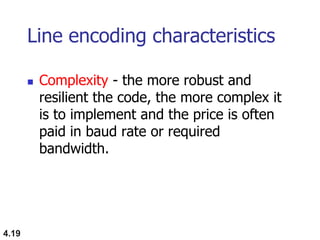 4.19
Line encoding characteristics
 Complexity - the more robust and
resilient the code, the more complex it
is to implement and the price is often
paid in baud rate or required
bandwidth.
 