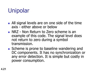 4.21
Unipolar
 All signal levels are on one side of the time
axis - either above or below
 NRZ - Non Return to Zero scheme is an
example of this code. The signal level does
not return to zero during a symbol
transmission.
 Scheme is prone to baseline wandering and
DC components. It has no synchronization or
any error detection. It is simple but costly in
power consumption.
 