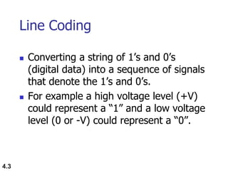 4.3
Line Coding
 Converting a string of 1‟s and 0‟s
(digital data) into a sequence of signals
that denote the 1‟s and 0‟s.
 For example a high voltage level (+V)
could represent a “1” and a low voltage
level (0 or -V) could represent a “0”.
 