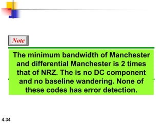 4.34
The minimum bandwidth of Manchester
and differential Manchester is 2 times
that of NRZ. The is no DC component
and no baseline wandering. None of
these codes has error detection.
Note
 