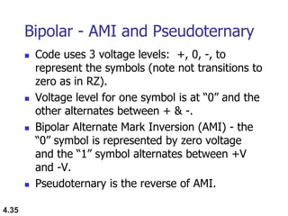 4.35
Bipolar - AMI and Pseudoternary
 Code uses 3 voltage levels: +, 0, -, to
represent the symbols (note not transitions to
zero as in RZ).
 Voltage level for one symbol is at “0” and the
other alternates between + & -.
 Bipolar Alternate Mark Inversion (AMI) - the
“0” symbol is represented by zero voltage
and the “1” symbol alternates between +V
and -V.
 Pseudoternary is the reverse of AMI.
 