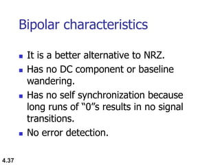 4.37
Bipolar characteristics
 It is a better alternative to NRZ.
 Has no DC component or baseline
wandering.
 Has no self synchronization because
long runs of “0”s results in no signal
transitions.
 No error detection.
 