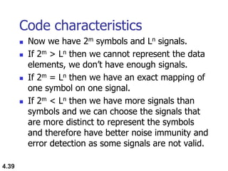4.39
Code characteristics
 Now we have 2m symbols and Ln signals.
 If 2m > Ln then we cannot represent the data
elements, we don‟t have enough signals.
 If 2m = Ln then we have an exact mapping of
one symbol on one signal.
 If 2m < Ln then we have more signals than
symbols and we can choose the signals that
are more distinct to represent the symbols
and therefore have better noise immunity and
error detection as some signals are not valid.
 