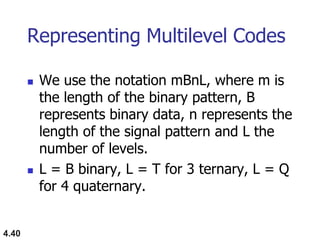 4.40
Representing Multilevel Codes
 We use the notation mBnL, where m is
the length of the binary pattern, B
represents binary data, n represents the
length of the signal pattern and L the
number of levels.
 L = B binary, L = T for 3 ternary, L = Q
for 4 quaternary.
 
