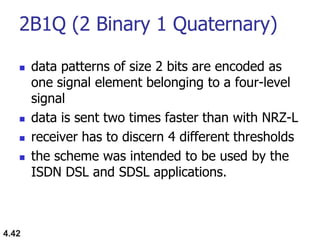 2B1Q (2 Binary 1 Quaternary)
 data patterns of size 2 bits are encoded as
one signal element belonging to a four-level
signal
 data is sent two times faster than with NRZ-L
 receiver has to discern 4 different thresholds
 the scheme was intended to be used by the
ISDN DSL and SDSL applications.
4.42
 