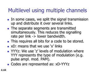 4.44
Multilevel using multiple channels
 In some cases, we split the signal transmission
up and distribute it over several links.
 The separate segments are transmitted
simultaneously. This reduces the signalling
rate per link -> lower bandwidth.
 This requires all bits for a code to be stored.
 xD: means that we use „x‟ links
 YYYz: We use „z‟ levels of modulation where
YYY represents the type of modulation (e.g.
pulse ampl. mod. PAM).
 Codes are represented as: xD-YYYz
 