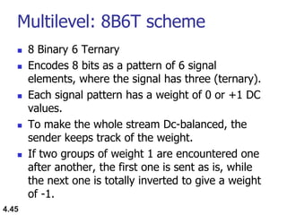 Multilevel: 8B6T scheme
 8 Binary 6 Ternary
 Encodes 8 bits as a pattern of 6 signal
elements, where the signal has three (ternary).
 Each signal pattern has a weight of 0 or +1 DC
values.
 To make the whole stream Dc-balanced, the
sender keeps track of the weight.
 If two groups of weight 1 are encountered one
after another, the first one is sent as is, while
the next one is totally inverted to give a weight
of -1.
4.45
 