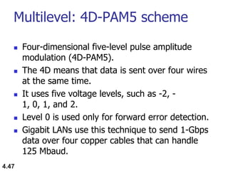 Multilevel: 4D-PAM5 scheme
 Four-dimensional five-level pulse amplitude
modulation (4D-PAM5).
 The 4D means that data is sent over four wires
at the same time.
 It uses five voltage levels, such as -2, -
1, 0, 1, and 2.
 Level 0 is used only for forward error detection.
 Gigabit LANs use this technique to send 1-Gbps
data over four copper cables that can handle
125 Mbaud.
4.47
 