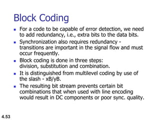 4.53
Block Coding
 For a code to be capable of error detection, we need
to add redundancy, i.e., extra bits to the data bits.
 Synchronization also requires redundancy -
transitions are important in the signal flow and must
occur frequently.
 Block coding is done in three steps:
division, substitution and combination.
 It is distinguished from multilevel coding by use of
the slash - xB/yB.
 The resulting bit stream prevents certain bit
combinations that when used with line encoding
would result in DC components or poor sync. quality.
 