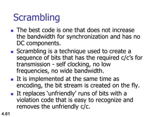 4.61
Scrambling
 The best code is one that does not increase
the bandwidth for synchronization and has no
DC components.
 Scrambling is a technique used to create a
sequence of bits that has the required c/c‟s for
transmission - self clocking, no low
frequencies, no wide bandwidth.
 It is implemented at the same time as
encoding, the bit stream is created on the fly.
 It replaces „unfriendly‟ runs of bits with a
violation code that is easy to recognize and
removes the unfriendly c/c.
 